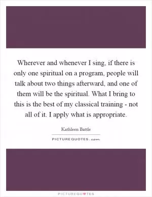 Wherever and whenever I sing, if there is only one spiritual on a program, people will talk about two things afterward, and one of them will be the spiritual. What I bring to this is the best of my classical training - not all of it. I apply what is appropriate Picture Quote #1