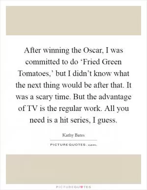 After winning the Oscar, I was committed to do ‘Fried Green Tomatoes,’ but I didn’t know what the next thing would be after that. It was a scary time. But the advantage of TV is the regular work. All you need is a hit series, I guess Picture Quote #1