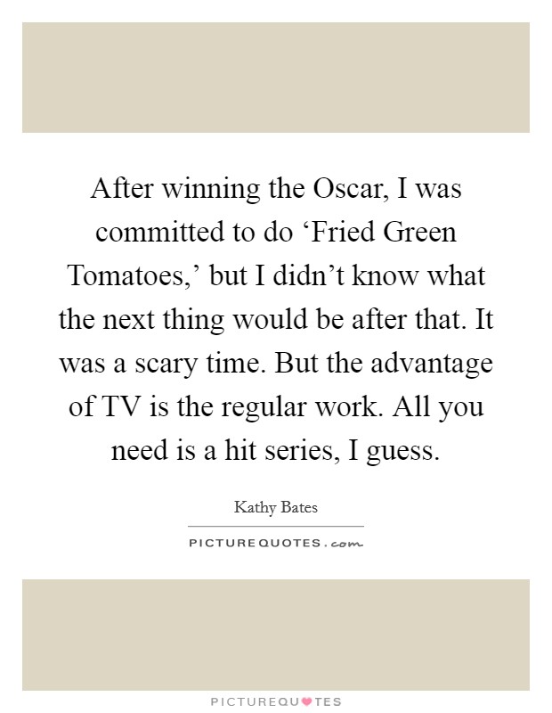 After winning the Oscar, I was committed to do ‘Fried Green Tomatoes,' but I didn't know what the next thing would be after that. It was a scary time. But the advantage of TV is the regular work. All you need is a hit series, I guess Picture Quote #1