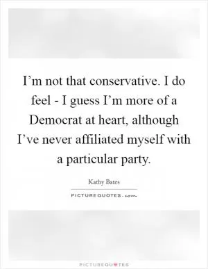 I’m not that conservative. I do feel - I guess I’m more of a Democrat at heart, although I’ve never affiliated myself with a particular party Picture Quote #1