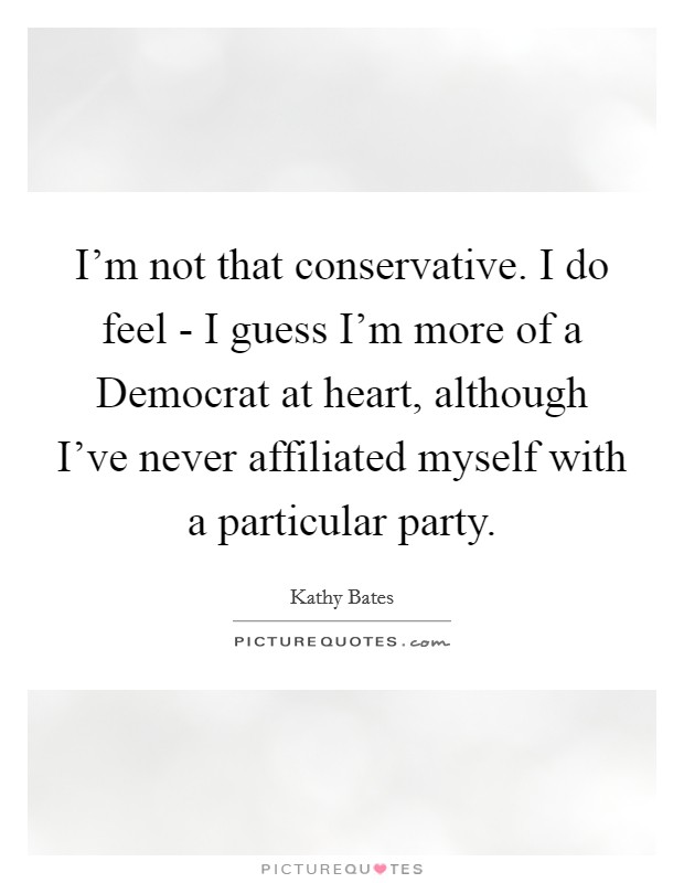 I'm not that conservative. I do feel - I guess I'm more of a Democrat at heart, although I've never affiliated myself with a particular party Picture Quote #1