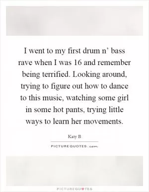 I went to my first drum n’ bass rave when I was 16 and remember being terrified. Looking around, trying to figure out how to dance to this music, watching some girl in some hot pants, trying little ways to learn her movements Picture Quote #1