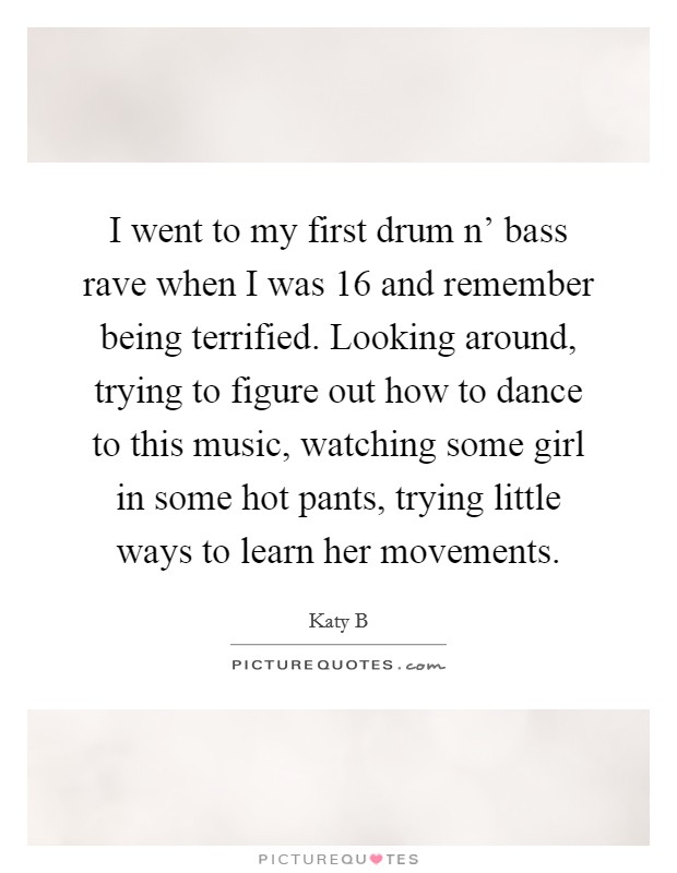 I went to my first drum n' bass rave when I was 16 and remember being terrified. Looking around, trying to figure out how to dance to this music, watching some girl in some hot pants, trying little ways to learn her movements Picture Quote #1