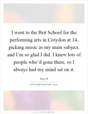I went to the Brit School for the performing arts in Croydon at 14, picking music as my main subject, and I’m so glad I did. I knew lots of people who’d gone there, so I always had my mind set on it Picture Quote #1