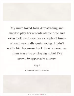 My mum loved Joan Armatrading and used to play her records all the time and even took me to see her a couple of times when I was really quite young. I didn’t really like her music back then because my mum was always playing it, but I’ve grown to appreciate it more Picture Quote #1