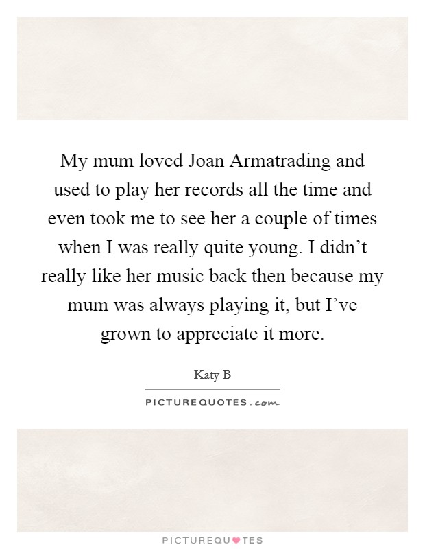 My mum loved Joan Armatrading and used to play her records all the time and even took me to see her a couple of times when I was really quite young. I didn't really like her music back then because my mum was always playing it, but I've grown to appreciate it more Picture Quote #1