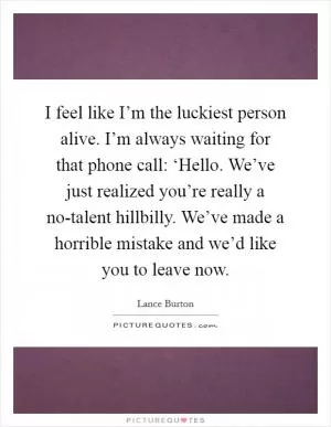 I feel like I’m the luckiest person alive. I’m always waiting for that phone call: ‘Hello. We’ve just realized you’re really a no-talent hillbilly. We’ve made a horrible mistake and we’d like you to leave now Picture Quote #1