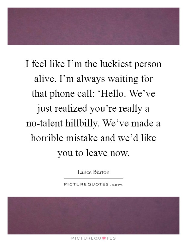 I feel like I'm the luckiest person alive. I'm always waiting for that phone call: ‘Hello. We've just realized you're really a no-talent hillbilly. We've made a horrible mistake and we'd like you to leave now Picture Quote #1