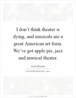 I don’t think theater is dying, and musicals are a great American art form. We’ve got apple pie, jazz and musical theater Picture Quote #1