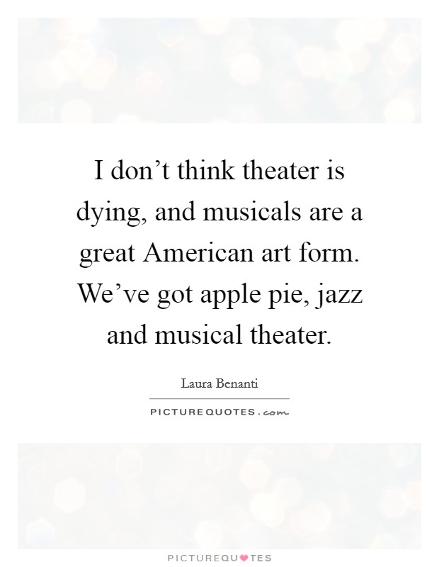 I don't think theater is dying, and musicals are a great American art form. We've got apple pie, jazz and musical theater Picture Quote #1
