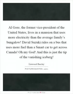 Al Gore, the former vice-president of the United States, lives in a mansion that uses more electricity than the average family’s bungalow! David Suzuki rides on a bus that uses more fuel than a Smart car to get across Canada! Oh my God! And this is just the tip of the vanishing iceberg! Picture Quote #1