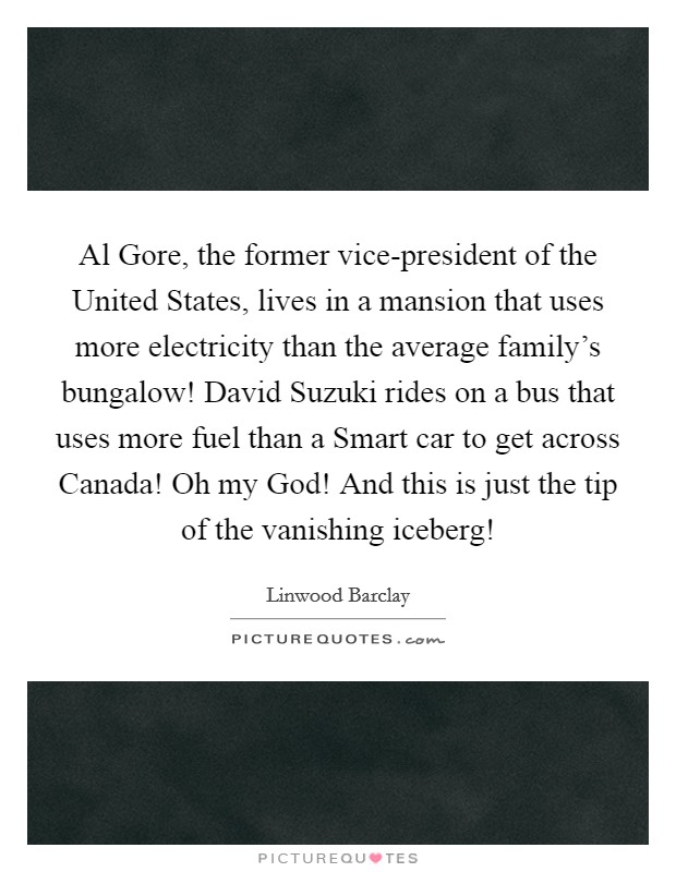 Al Gore, the former vice-president of the United States, lives in a mansion that uses more electricity than the average family's bungalow! David Suzuki rides on a bus that uses more fuel than a Smart car to get across Canada! Oh my God! And this is just the tip of the vanishing iceberg! Picture Quote #1