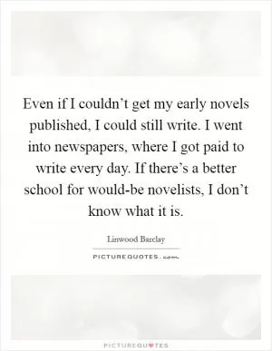 Even if I couldn’t get my early novels published, I could still write. I went into newspapers, where I got paid to write every day. If there’s a better school for would-be novelists, I don’t know what it is Picture Quote #1