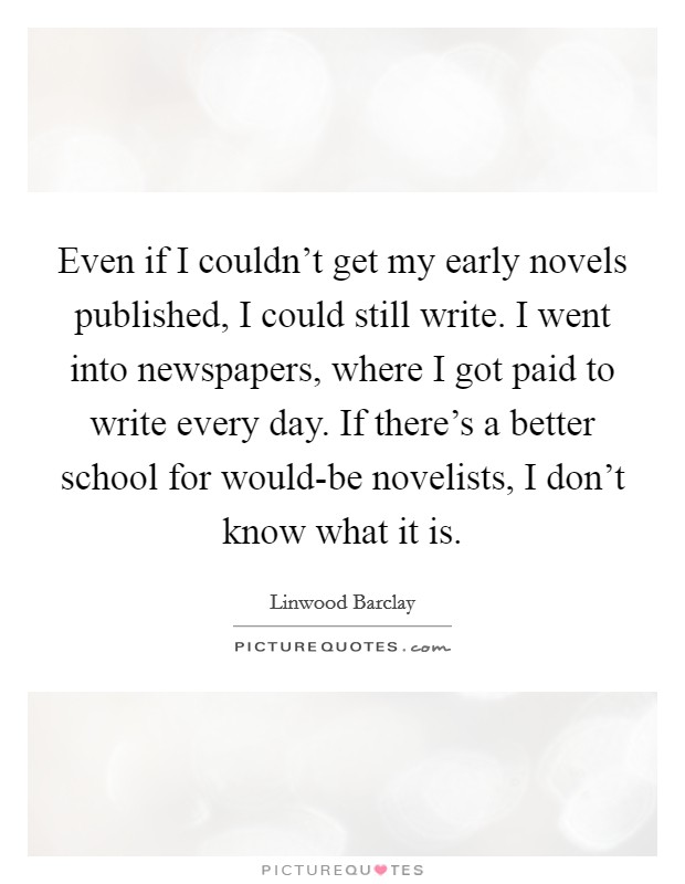 Even if I couldn't get my early novels published, I could still write. I went into newspapers, where I got paid to write every day. If there's a better school for would-be novelists, I don't know what it is Picture Quote #1