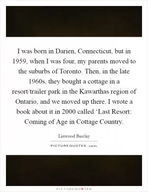 I was born in Darien, Connecticut, but in 1959, when I was four, my parents moved to the suburbs of Toronto. Then, in the late 1960s, they bought a cottage in a resort/trailer park in the Kawarthas region of Ontario, and we moved up there. I wrote a book about it in 2000 called ‘Last Resort: Coming of Age in Cottage Country Picture Quote #1