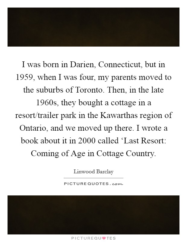 I was born in Darien, Connecticut, but in 1959, when I was four, my parents moved to the suburbs of Toronto. Then, in the late 1960s, they bought a cottage in a resort/trailer park in the Kawarthas region of Ontario, and we moved up there. I wrote a book about it in 2000 called ‘Last Resort: Coming of Age in Cottage Country Picture Quote #1