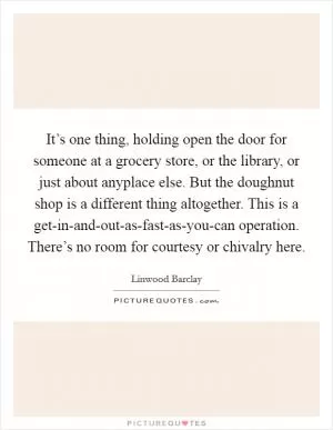 It’s one thing, holding open the door for someone at a grocery store, or the library, or just about anyplace else. But the doughnut shop is a different thing altogether. This is a get-in-and-out-as-fast-as-you-can operation. There’s no room for courtesy or chivalry here Picture Quote #1