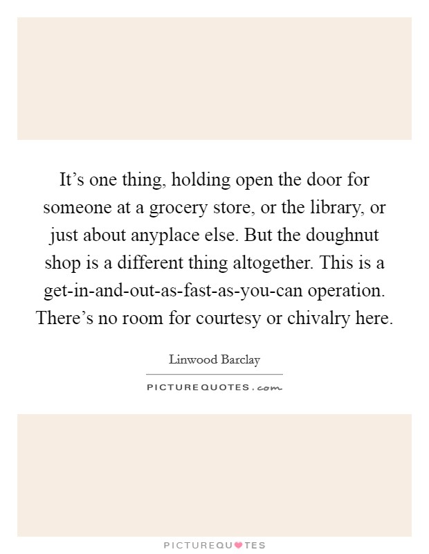 It's one thing, holding open the door for someone at a grocery store, or the library, or just about anyplace else. But the doughnut shop is a different thing altogether. This is a get-in-and-out-as-fast-as-you-can operation. There's no room for courtesy or chivalry here Picture Quote #1