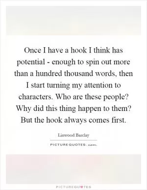 Once I have a hook I think has potential - enough to spin out more than a hundred thousand words, then I start turning my attention to characters. Who are these people? Why did this thing happen to them? But the hook always comes first Picture Quote #1
