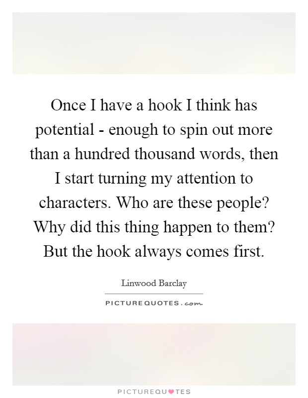 Once I have a hook I think has potential - enough to spin out more than a hundred thousand words, then I start turning my attention to characters. Who are these people? Why did this thing happen to them? But the hook always comes first Picture Quote #1