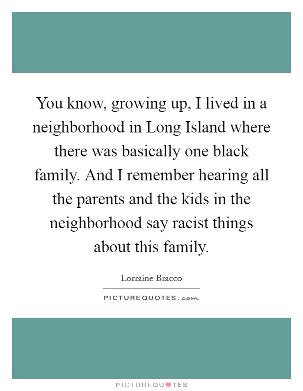You know, growing up, I lived in a neighborhood in Long Island where there was basically one black family. And I remember hearing all the parents and the kids in the neighborhood say racist things about this family Picture Quote #1