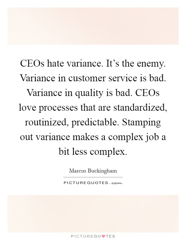 CEOs hate variance. It's the enemy. Variance in customer service is bad. Variance in quality is bad. CEOs love processes that are standardized, routinized, predictable. Stamping out variance makes a complex job a bit less complex Picture Quote #1