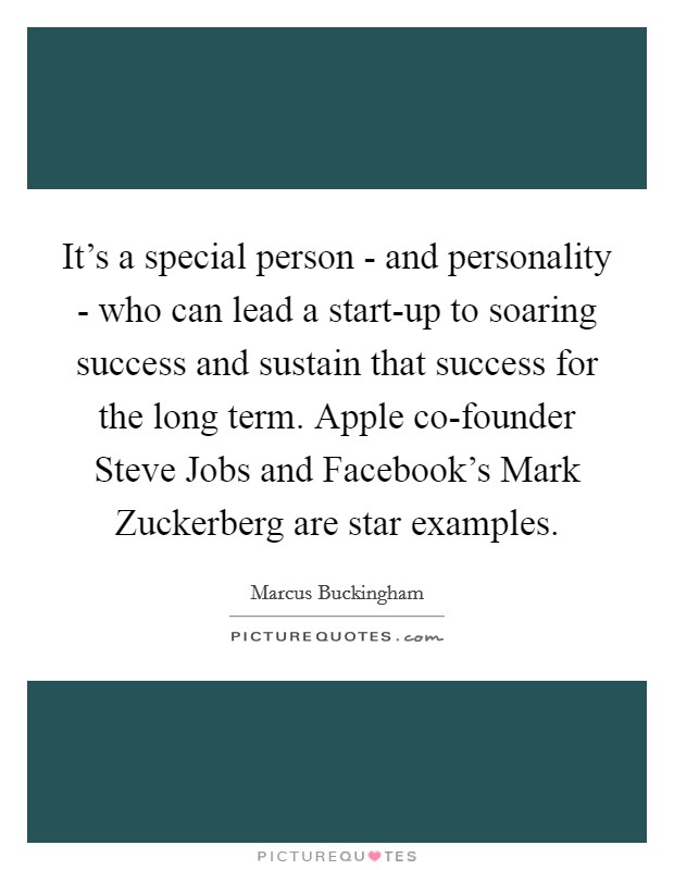 It's a special person - and personality - who can lead a start-up to soaring success and sustain that success for the long term. Apple co-founder Steve Jobs and Facebook's Mark Zuckerberg are star examples Picture Quote #1