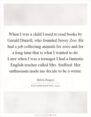 When I was a child I used to read books by Gerald Durrell, who founded Jersey Zoo. He had a job collecting animals for zoos and for a long time that is what I wanted to do. Later when I was a teenager I had a fantastic English teacher called Mrs. Stafford. Her enthusiasm made me decide to be a writer Picture Quote #1