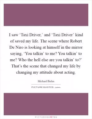 I saw ‘Taxi Driver,’ and ‘Taxi Driver’ kind of saved my life. The scene where Robert De Niro is looking at himself in the mirror saying, ‘You talkin’ to me? You talkin’ to me? Who the hell else are you talkin’ to?’ That’s the scene that changed my life by changing my attitude about acting Picture Quote #1