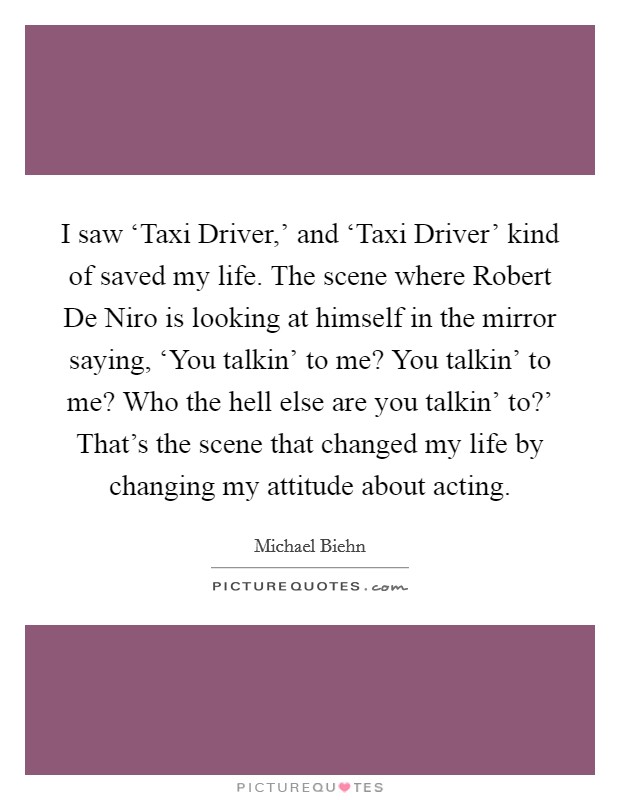 I saw ‘Taxi Driver,' and ‘Taxi Driver' kind of saved my life. The scene where Robert De Niro is looking at himself in the mirror saying, ‘You talkin' to me? You talkin' to me? Who the hell else are you talkin' to?' That's the scene that changed my life by changing my attitude about acting Picture Quote #1