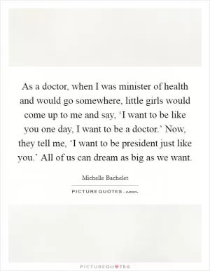 As a doctor, when I was minister of health and would go somewhere, little girls would come up to me and say, ‘I want to be like you one day, I want to be a doctor.’ Now, they tell me, ‘I want to be president just like you.’ All of us can dream as big as we want Picture Quote #1