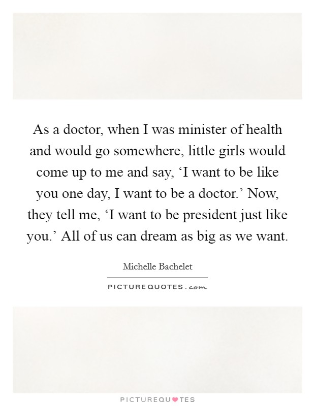 As a doctor, when I was minister of health and would go somewhere, little girls would come up to me and say, ‘I want to be like you one day, I want to be a doctor.' Now, they tell me, ‘I want to be president just like you.' All of us can dream as big as we want Picture Quote #1