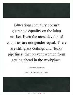 Educational equality doesn’t guarantee equality on the labor market. Even the most developed countries are not gender-equal. There are still glass ceilings and ‘leaky pipelines’ that prevent women from getting ahead in the workplace Picture Quote #1