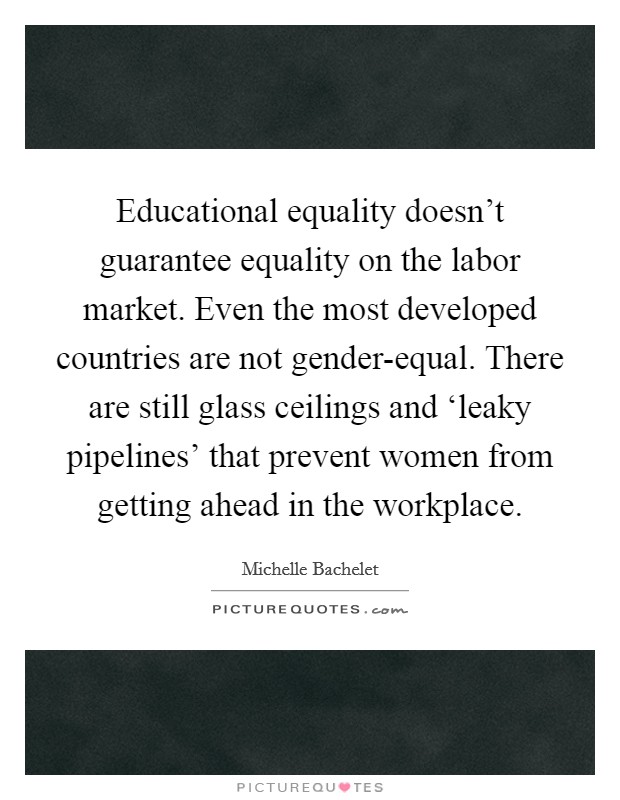 Educational equality doesn't guarantee equality on the labor market. Even the most developed countries are not gender-equal. There are still glass ceilings and ‘leaky pipelines' that prevent women from getting ahead in the workplace Picture Quote #1