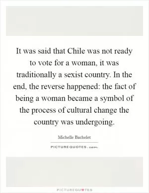 It was said that Chile was not ready to vote for a woman, it was traditionally a sexist country. In the end, the reverse happened: the fact of being a woman became a symbol of the process of cultural change the country was undergoing Picture Quote #1
