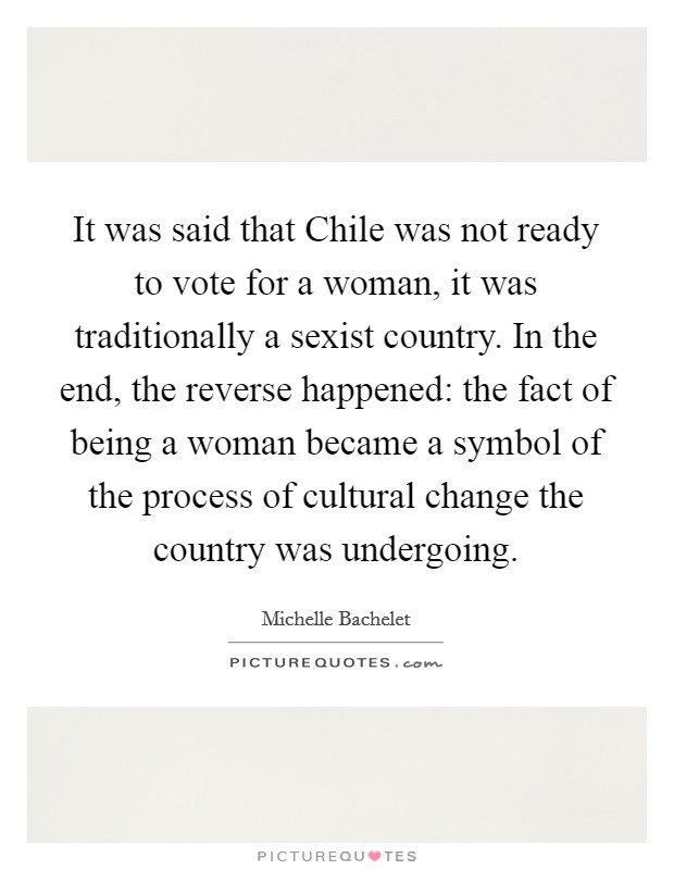 It was said that Chile was not ready to vote for a woman, it was traditionally a sexist country. In the end, the reverse happened: the fact of being a woman became a symbol of the process of cultural change the country was undergoing Picture Quote #1