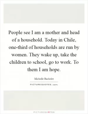 People see I am a mother and head of a household. Today in Chile, one-third of households are run by women. They wake up, take the children to school, go to work. To them I am hope Picture Quote #1