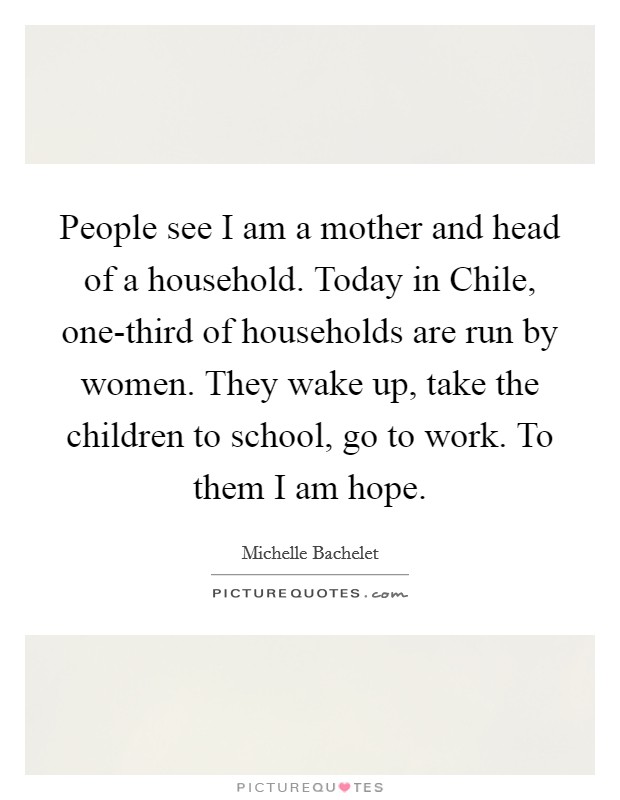 People see I am a mother and head of a household. Today in Chile, one-third of households are run by women. They wake up, take the children to school, go to work. To them I am hope Picture Quote #1