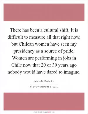 There has been a cultural shift. It is difficult to measure all that right now, but Chilean women have seen my presidency as a source of pride. Women are performing in jobs in Chile now that 20 or 30 years ago nobody would have dared to imagine Picture Quote #1