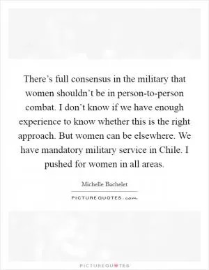 There’s full consensus in the military that women shouldn’t be in person-to-person combat. I don’t know if we have enough experience to know whether this is the right approach. But women can be elsewhere. We have mandatory military service in Chile. I pushed for women in all areas Picture Quote #1