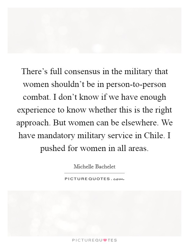 There's full consensus in the military that women shouldn't be in person-to-person combat. I don't know if we have enough experience to know whether this is the right approach. But women can be elsewhere. We have mandatory military service in Chile. I pushed for women in all areas Picture Quote #1