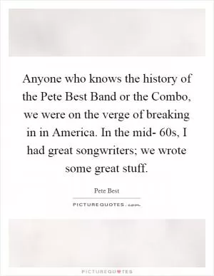 Anyone who knows the history of the Pete Best Band or the Combo, we were on the verge of breaking in in America. In the mid- 60s, I had great songwriters; we wrote some great stuff Picture Quote #1