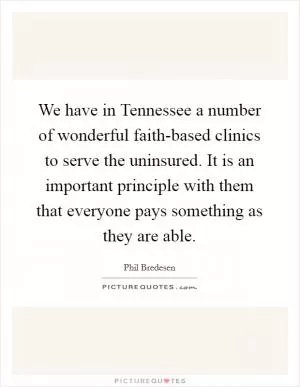 We have in Tennessee a number of wonderful faith-based clinics to serve the uninsured. It is an important principle with them that everyone pays something as they are able Picture Quote #1