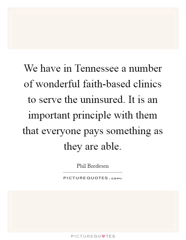 We have in Tennessee a number of wonderful faith-based clinics to serve the uninsured. It is an important principle with them that everyone pays something as they are able Picture Quote #1