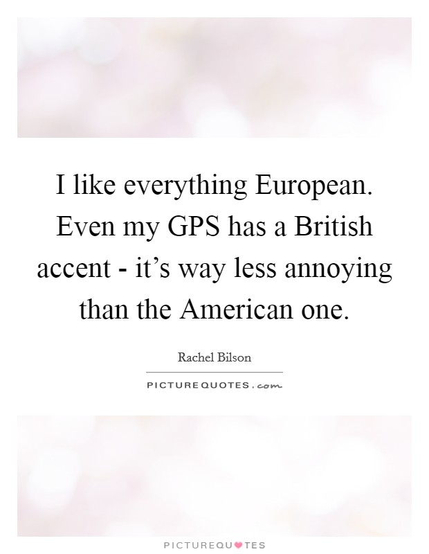 I like everything European. Even my GPS has a British accent - it's way less annoying than the American one Picture Quote #1