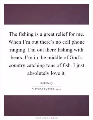 The fishing is a great relief for me. When I’m out there’s no cell phone ringing. I’m out there fishing with bears. I’m in the middle of God’s country catching tons of fish. I just absolutely love it Picture Quote #1
