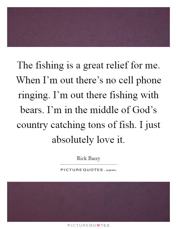 The fishing is a great relief for me. When I'm out there's no cell phone ringing. I'm out there fishing with bears. I'm in the middle of God's country catching tons of fish. I just absolutely love it Picture Quote #1