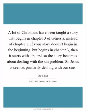 A lot of Christians have been taught a story that begins in chapter 3 of Genesis, instead of chapter 1. If your story doesn’t begin in the beginning, but begins in chapter 3, then it starts with sin, and so the story becomes about dealing with the sin problem. So Jesus is seen as primarily dealing with our sins Picture Quote #1
