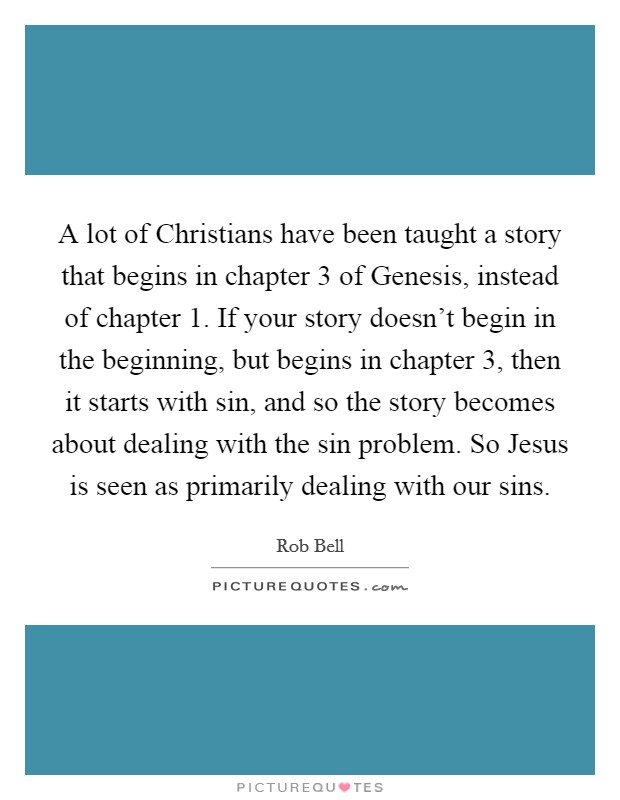 A lot of Christians have been taught a story that begins in chapter 3 of Genesis, instead of chapter 1. If your story doesn't begin in the beginning, but begins in chapter 3, then it starts with sin, and so the story becomes about dealing with the sin problem. So Jesus is seen as primarily dealing with our sins Picture Quote #1