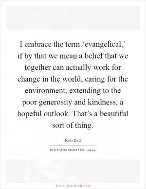 I embrace the term ‘evangelical,’ if by that we mean a belief that we together can actually work for change in the world, caring for the environment, extending to the poor generosity and kindness, a hopeful outlook. That’s a beautiful sort of thing Picture Quote #1